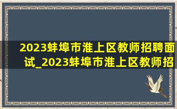 2023蚌埠市淮上区教师招聘面试_2023蚌埠市淮上区教师招聘